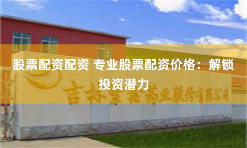 股票配资配资 专业股票配资价格：解锁投资潜力