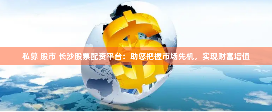 私募 股市 长沙股票配资平台：助您把握市场先机，实现财富增值