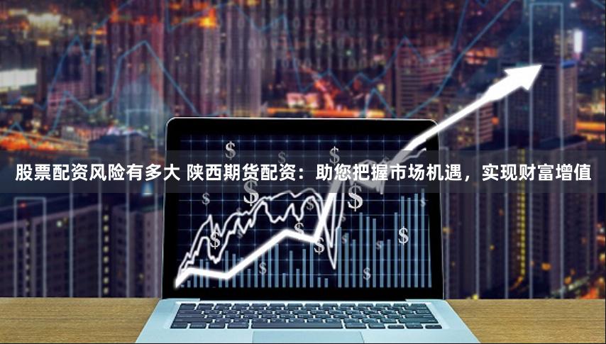 股票配资风险有多大 陕西期货配资：助您把握市场机遇，实现财富增值