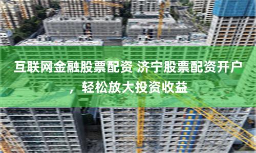 互联网金融股票配资 济宁股票配资开户，轻松放大投资收益