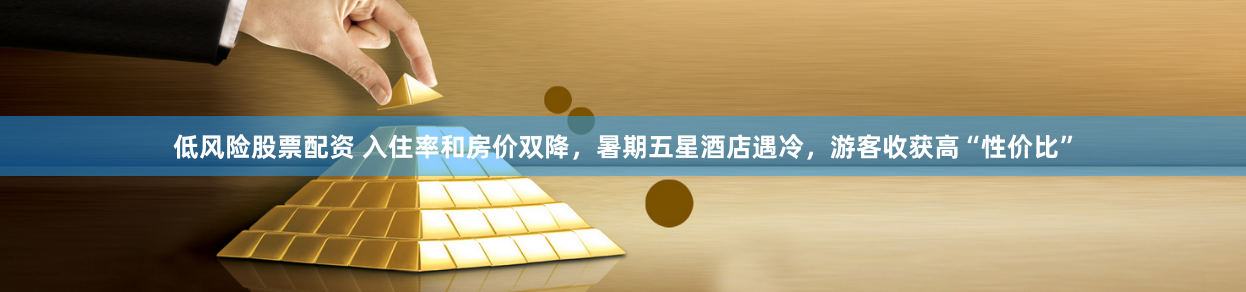 低风险股票配资 入住率和房价双降，暑期五星酒店遇冷，游客收获高“性价比”