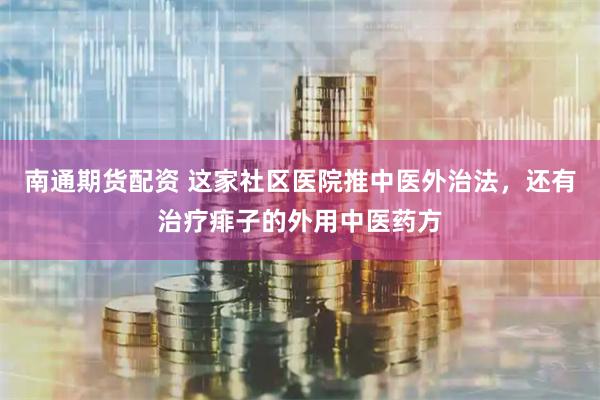 南通期货配资 这家社区医院推中医外治法，还有治疗痱子的外用中医药方