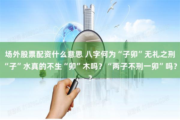 场外股票配资什么意思 八字何为“子卯”无礼之刑“子”水真的不生“卯”木吗？“两子不刑一卯”吗？