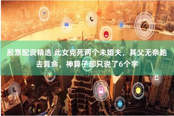 股票配资精选 此女克死两个未婚夫，其父无奈跑去算命，神算子却只说了6个字