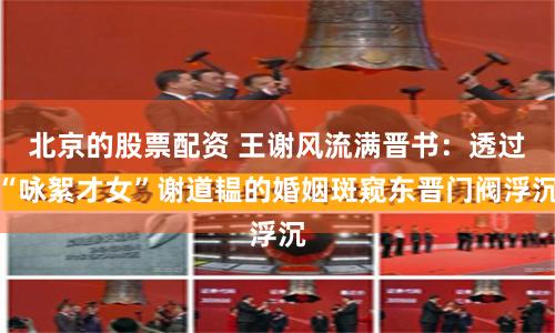 北京的股票配资 王谢风流满晋书：透过“咏絮才女”谢道韫的婚姻斑窥东晋门阀浮沉