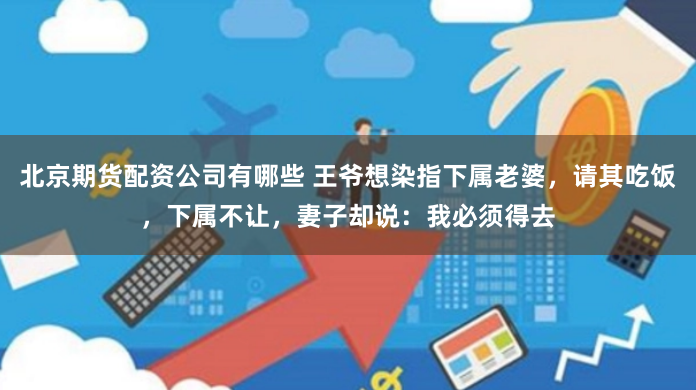 北京期货配资公司有哪些 王爷想染指下属老婆，请其吃饭，下属不让，妻子却说：我必须得去