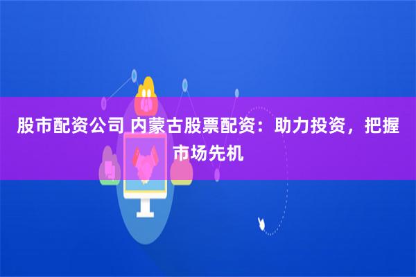 股市配资公司 内蒙古股票配资：助力投资，把握市场先机