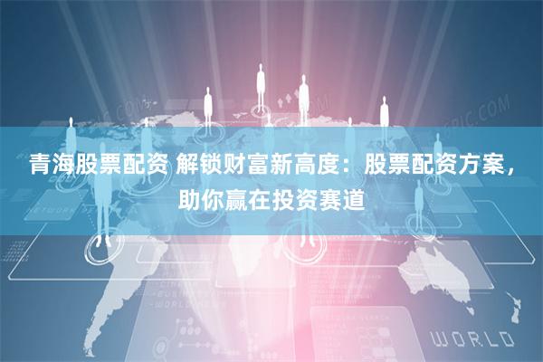青海股票配资 解锁财富新高度:股票配资方案,助你赢在投资赛道