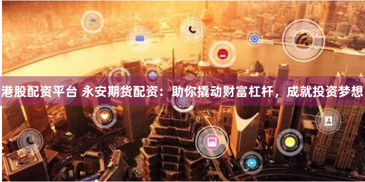 港股配资平台 永安期货配资：助你撬动财富杠杆，成就投资梦想