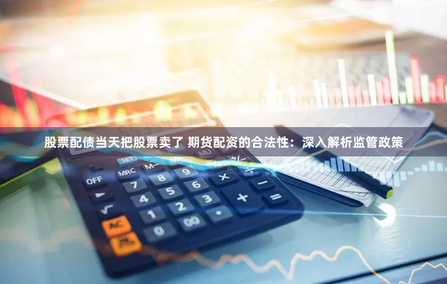股票配债当天把股票卖了 期货配资的合法性：深入解析监管政策