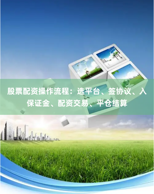 股票配资操作流程：选平台、签协议、入保证金、配资交易、平仓结算